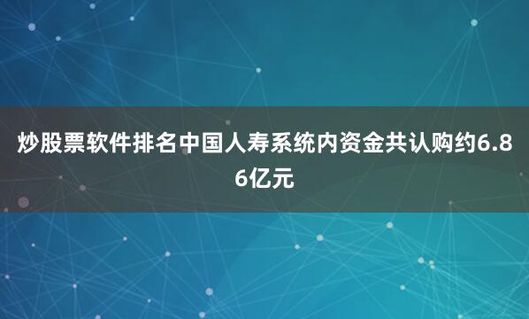 炒股票软件排名中国人寿系统内资金共认购约6.86亿元