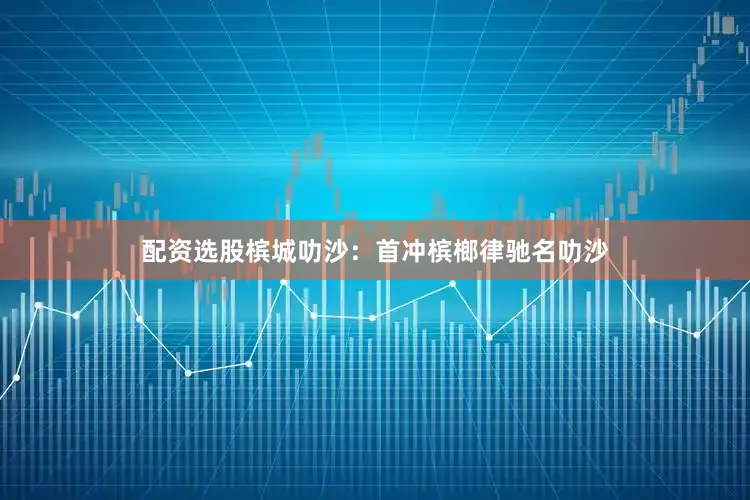 配资选股槟城叻沙：首冲槟榔律驰名叻沙