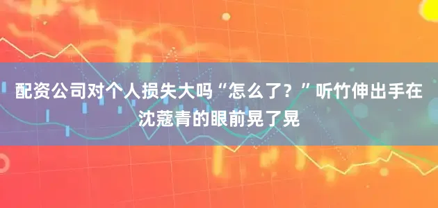 配资公司对个人损失大吗“怎么了？”听竹伸出手在沈蔻青的眼前晃了晃