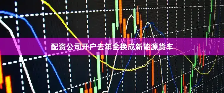 配资公司开户去年全换成新能源货车