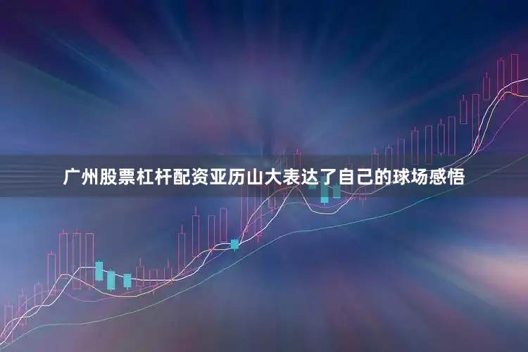 广州股票杠杆配资亚历山大表达了自己的球场感悟